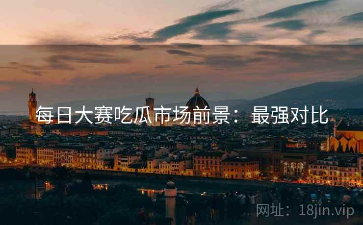 每日大赛吃瓜市场前景：最强对比