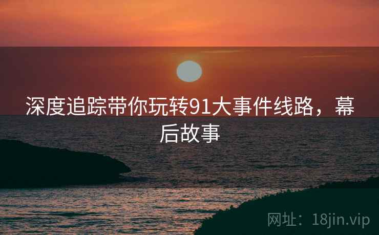 深度追踪带你玩转91大事件线路，幕后故事