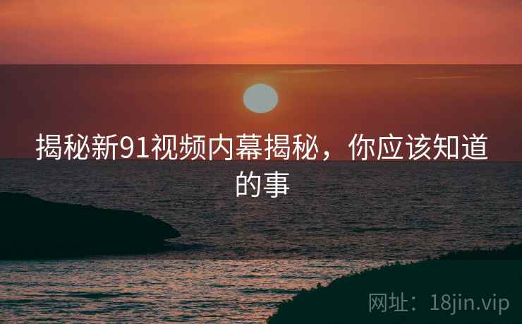 揭秘新91视频内幕揭秘，你应该知道的事
