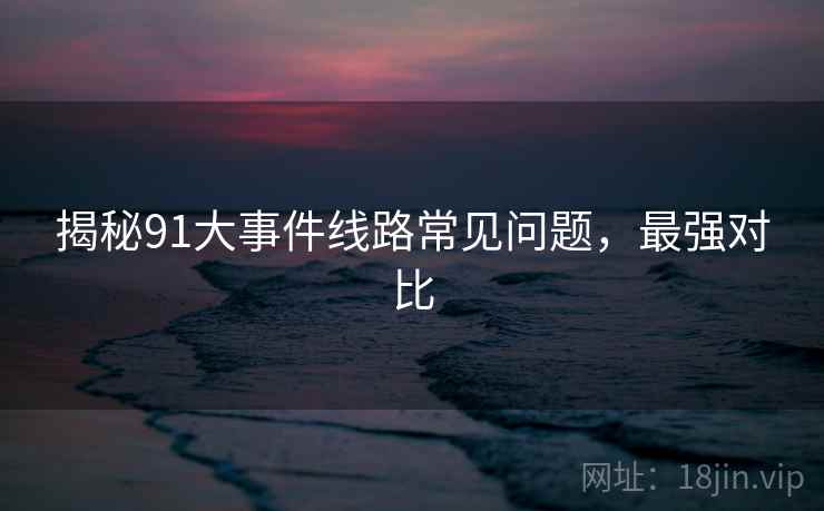 揭秘91大事件线路常见问题，最强对比
