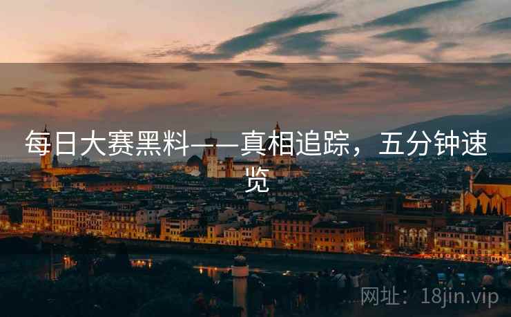 每日大赛黑料——真相追踪，五分钟速览