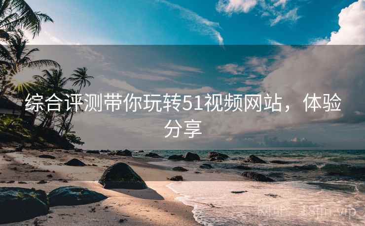 综合评测带你玩转51视频网站，体验分享