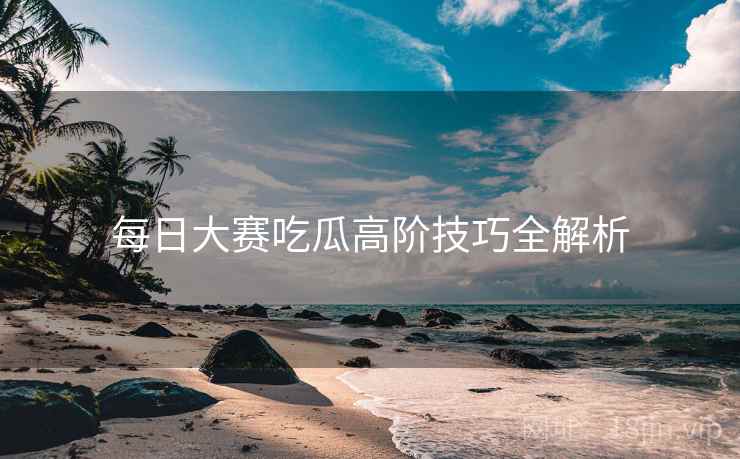 每日大赛吃瓜高阶技巧全解析