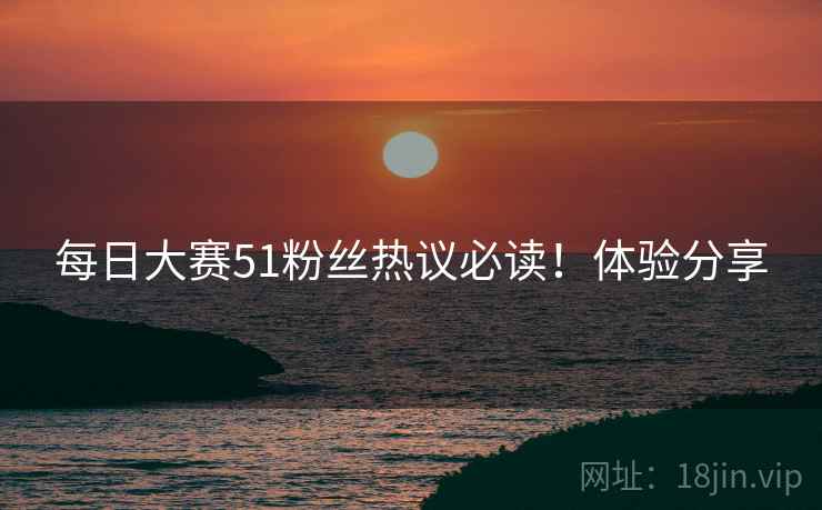 每日大赛51粉丝热议必读！体验分享
