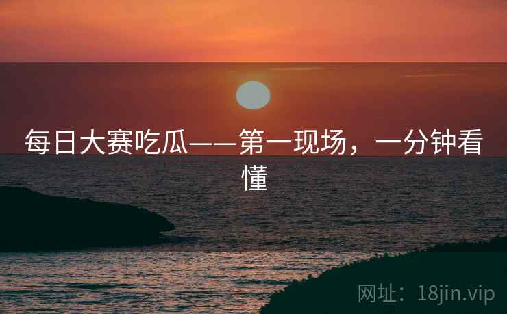 每日大赛吃瓜——第一现场，一分钟看懂