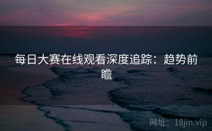 每日大赛在线观看深度追踪：趋势前瞻