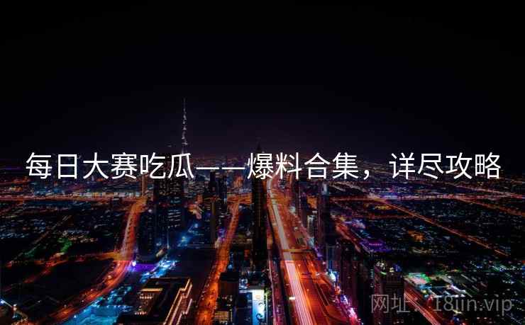 每日大赛吃瓜——爆料合集，详尽攻略