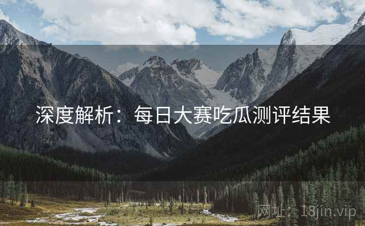 深度解析：每日大赛吃瓜测评结果