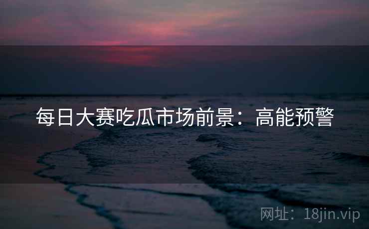 每日大赛吃瓜市场前景：高能预警